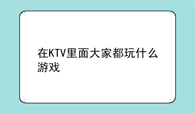 在KTV里面大家都玩什么游戏