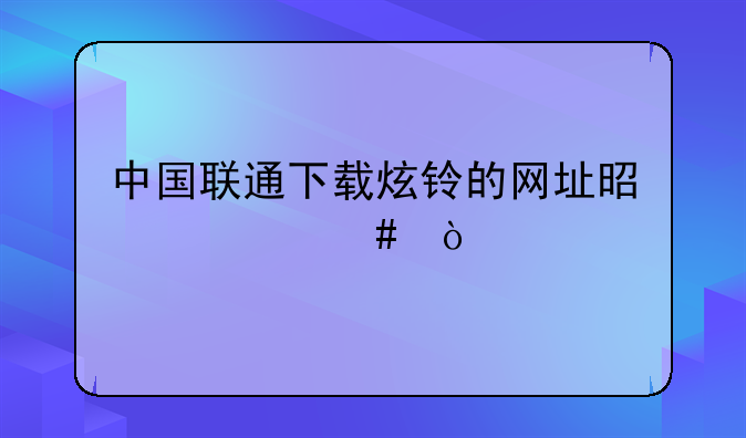 中国联通下载炫铃的网址是什么？