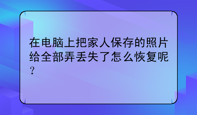 在电脑上把家人保存的照片给全部弄丢失了怎么恢复呢？
