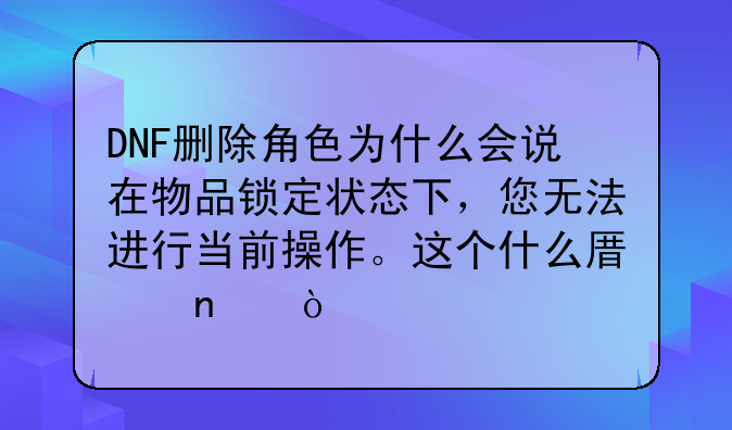 DNF删除角色为什么会说在物品锁定状态下，您无法进行当前操作。这个什么原因？