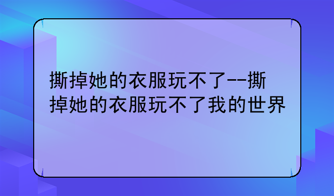 撕掉她的衣服玩不了--撕掉她的衣服玩不了我的世界