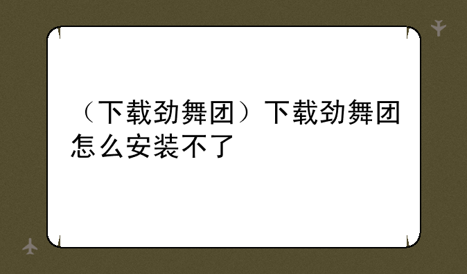 （下载劲舞团）下载劲舞团怎么安装不了