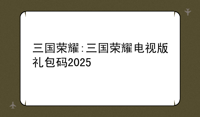 三国荣耀:三国荣耀电视版礼包码2025
