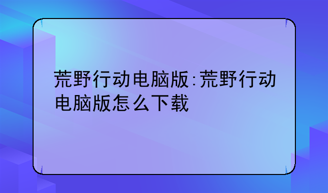 荒野行动电脑版:荒野行动电脑版怎么下载