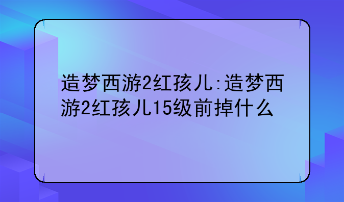 造梦西游2红孩儿:造梦西游2红孩儿15级前掉什么