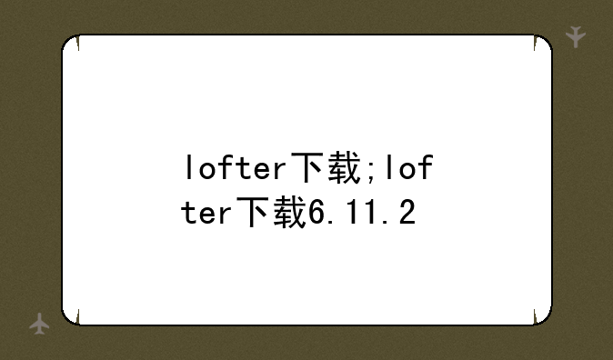 lofter下载;lofter下载6.11.2